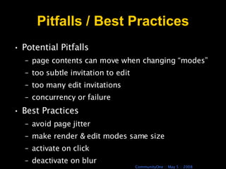 Pitfalls / Best Practices Potential Pitfalls  page contents can move when changing “modes” too subtle invitation to edit too many edit invitations concurrency or failure Best Practices  avoid page jitter  make render & edit modes same size  activate on click deactivate on blur 