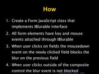 How Create a Form JavaScript class that implements IBlurable interface All form elements have key and mouse events attached through IBlurable When user clicks on fields the mousedown event on the newly clicked field blocks the blur on the previous field When user clicks outside of the composite control the blur event is not blocked 