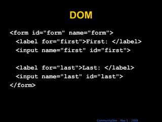 DOM <form id=&quot;form&quot; name=&quot;form&quot;> <label for=&quot;first&quot;>First: </label> <input name=&quot;first&quot; id=&quot;first&quot;> <label for=&quot;last&quot;>Last: </label> <input name=&quot;last&quot; id=&quot;last&quot;> </form> 