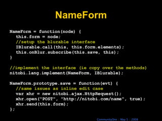 NameForm NameForm = function(node) { this.form = node; //setup the blurable interface IBlurable.call(this, this.form.elements); this.onBlur.subscribe(this.save, this); } //implement the interface (ie copy over the methods) nitobi.lang.implement(NameForm, IBlurable); NameForm.prototype.save = function(evt) { //same issues as inline edit case var xhr = new nitobi.ajax.HttpRequest(); xhr.open(&quot;POST&quot;, &quot;http://nitobi.com/name&quot;, true); xhr.send(this.form); }; 