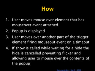 How User moves mouse over element that has mouseover event attached Popup is displayed User moves over another part of the trigger element firing mouseout event on a timeout If show is called while waiting for a hide the hide is cancelled preventing flicker and allowing user to mouse over the contents of the popup 