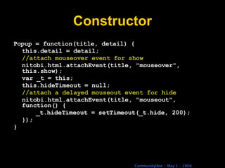 Constructor Popup = function(title, detail) { this.detail = detail; //attach mouseover event for show nitobi.html.attachEvent(title, &quot;mouseover&quot;, this.show); var _t = this; this.hideTimeout = null; //attach a delayed mouseout event for hide nitobi.html.attachEvent(title, &quot;mouseout&quot;, function() { _t.hideTimeout = setTimeout(_t.hide, 200); }); } 