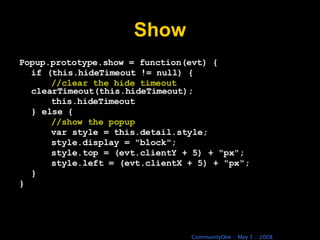 Show Popup.prototype.show = function(evt) { if (this.hideTimeout != null) { //clear the hide timeout clearTimeout(this.hideTimeout); this.hideTimeout } else { //show the popup var style = this.detail.style; style.display = &quot;block&quot;; style.top = (evt.clientY + 5) + &quot;px&quot;; style.left = (evt.clientX + 5) + &quot;px&quot;; } } 