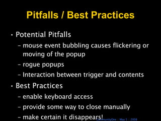 Pitfalls / Best Practices Potential Pitfalls  mouse event bubbling causes flickering or moving of the popup rogue popups Interaction between trigger and contents Best Practices enable keyboard access provide some way to close manually make certain it disappears! 