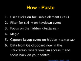 How - Paste User clicks on focusable element (<a>) Filter for ctrl+v on keydown event Focus on the hidden <textarea> Magic Capture keyup event on hidden <textarea> Data from OS clipboard now in the <textarea> where you can access it and focus back on your control 