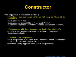 Constructor var Copyable = function(node) { //replace the contents with an <a> tag so that it is focusable this.source = node; this.source.innerHTML = &quot;<a href=\&quot;#\&quot; class=\&quot;focusable\&quot;>&quot;+this.source.innerHTML+&quot;</a>&quot;; //intercept all key presses to look for ctrl+c/v nitobi.html.attachEvent(this.source, &quot;keydown&quot;, this.handleKey); //create the clipboard this.clipboard = nitobi.html.createElement(&quot;textarea&quot;, { id : &quot;clipboard&quot;+node.id } ); document.body.appendChild(this.clipboard); } 