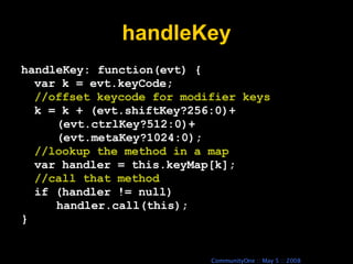 handleKey handleKey: function(evt) { var k = evt.keyCode; //offset keycode for modifier keys k = k + (evt.shiftKey?256:0)+ (evt.ctrlKey?512:0)+ (evt.metaKey?1024:0); //lookup the method in a map var handler = this.keyMap[k]; //call that method if (handler != null) handler.call(this); } 