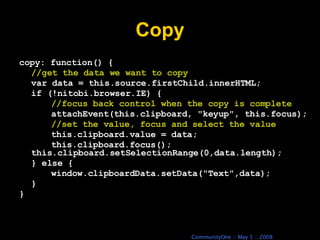 Copy copy: function() { //get the data we want to copy var data = this.source.firstChild.innerHTML; if (!nitobi.browser.IE) { //focus back control when the copy is complete attachEvent(this.clipboard, &quot;keyup&quot;, this.focus); //set the value, focus and select the value this.clipboard.value = data; this.clipboard.focus(); this.clipboard.setSelectionRange(0,data.length); } else { window.clipboardData.setData(&quot;Text&quot;,data); } } 
