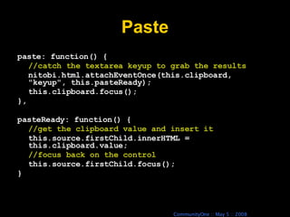Paste paste: function() { //catch the textarea keyup to grab the results nitobi.html.attachEventOnce(this.clipboard, &quot;keyup&quot;, this.pasteReady); this.clipboard.focus(); }, pasteReady: function() { //get the clipboard value and insert it this.source.firstChild.innerHTML = this.clipboard.value; //focus back on the control this.source.firstChild.focus(); } 