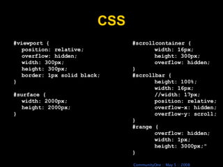 CSS #scrollcontainer { width: 16px; height: 300px; overflow: hidden; } #scrollbar { height: 100%; width: 16px; //width: 17px; position: relative; overflow-x: hidden; overflow-y: scroll; } #range { overflow: hidden; width: 1px; height: 3000px;&quot; } #viewport { position: relative; overflow: hidden; width: 300px; height: 300px; border: 1px solid black; } #surface { width: 2000px; height: 2000px; } 