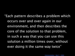 “Each pattern describes a problem which occurs over and over again in our environment, and then describes the core of the solution to that problem, in such a way that you can use this solution a million times over, without ever doing it the same way twice” A Pattern Language 