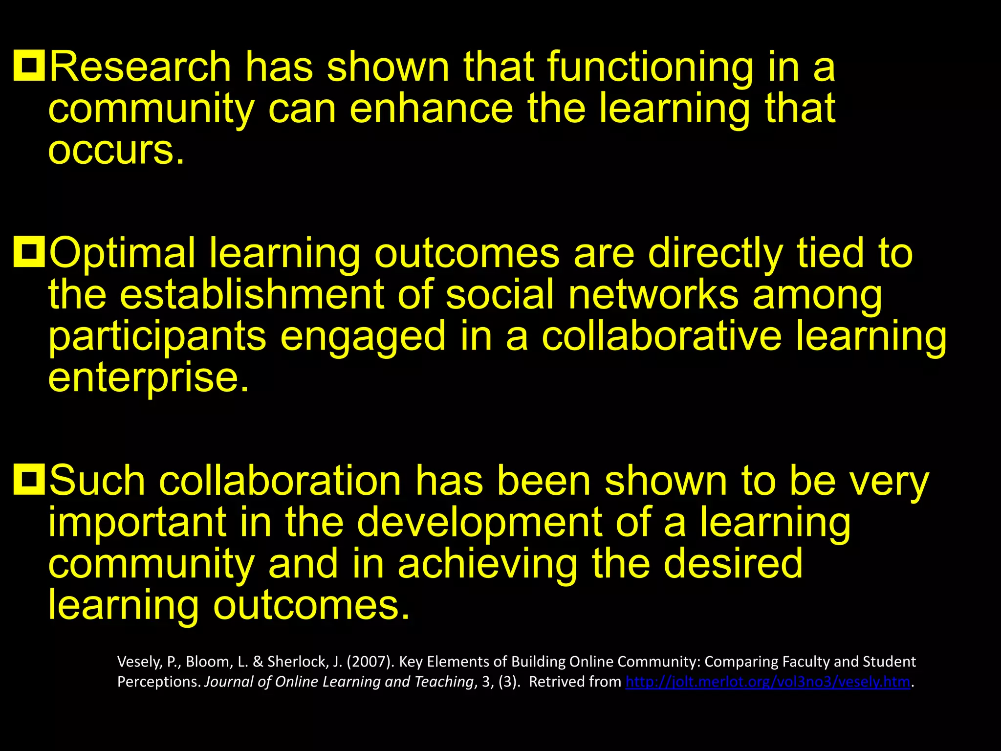Community-building should be emphasized not
just for the sense of togetherness it provides
students, but because it also helps keep the
students in the class, promotes full engagement in
the class activities, facilitates effective
collaborative learning, and encourages continued
communication after the course or program is
complete.
Brown, R. E. (2001). The process of community-building in distance learning classes. Journal of Asynchronous Learning
Networks, 5(2), 18-35.
 