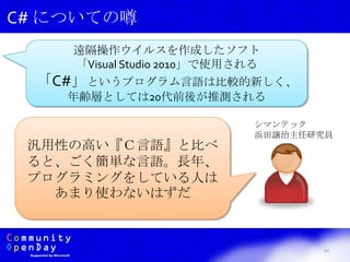 10
C# についての噂
遠隔操作ウイルスを作成したソフト
「Visual Studio 2010」で使用される
「C#」というプログラム言語は比較的新しく、
年齢層としては20代前後が推測される
シマンテック
浜田譲治主任研究員
汎用性の高い『Ｃ言語』と比べ
ると、ごく簡単な言語。長年、
プログラミングをしている人は
あまり使わないはずだ
 