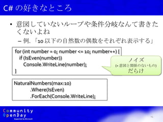 • 意図していないループや条件分岐なんて書きた
くないよね
– 例. 「10 以下の自然数の偶数をそれぞれ表示する」
14
C# の好きなところ
for (int number = 0; number <= 10; number++) {
if (IsEven(number))
Console.WriteLine(number);
}
NaturalNumbers(max:10)
.Where(IsEven)
.ForEach(Console.WriteLine);
ノイズ
(= 意図と関係のないもの)
だらけ
 