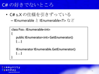• C# 1.X の仕様を引きずっている
– IEnumerable と IEnumerable<T> など
15
C# の好きでないところ
class Foo : IEnumerable<int>
{
public IEnumerator<int> GetEnumerator()
{ … }
IEnumerator IEnumerable.GetEnumerator()
{ … }
}
 