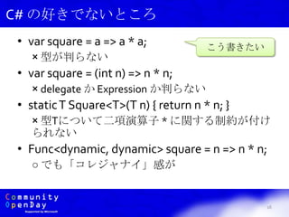 • var square = a => a * a;
× 型が判らない
• var square = (int n) => n * n;
× delegate か Expression か判らない
• staticT Square<T>(T n) { return n * n; }
× 型Tについて二項演算子 * に関する制約が付け
られない
• Func<dynamic, dynamic> square = n => n * n;
○ でも「コレジャナイ」感が
16
C# の好きでないところ
こう書きたい
 