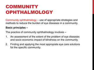 COMMUNITY
OPHTHALMOLOGY
Community ophthalmology – use of appropriate strategies and
methods to reduce the burden of eye diseases in a community.
Basic principles –
The practice of community ophthalmology involves –
1. An assessment of the extent of the problem of eye diseases
and socio economic impact of blindness on the community.
2. Finding and applying the most appropiate eye care solutions
fot the specific community.
 