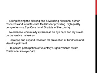 . Strengthening the existing and developing additional human
resources and infrastructure facilities for providing high quality
comprehensive Eye Care in all Districts of the country;
· To enhance community awareness on eye care and lay stress
on preventive measures;
· Increase and expand research for prevention of blindness and
visual impairment
· To secure participation of Voluntary Organizations/Private
Practitioners in eye Care
 