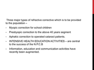 Three major types of refractive corrective which is to be provided
to the population –
- Myopic correction for school children
- Presbyopic correction to the above 40 years segment
- Aphakic correction to operated cataract patients.
- INTENSIVE HEALTH EDUCATION ACTIVITIES – are central
to the success of the N.P.C.B
- Information, education and communication activities have
recently been augmented.
 