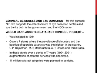 CORNEAL BLINDNESS AND EYE DONATION – for this purpose
N.P.C.B supports the establishment of eye collection centres and
eye banks both in the government and the NGO sector.
WORLD BANK ASSISTED CATARACT CONTROL PROJECT –
- Was initiated in 1994
- Covers 7 states where the prevalence of blindness and the
backlog of operable cataracts was the highest in the country –
U.P, Rajasthan, M.P, Maharashtra, A.P, Orissa and Tamil Nadu.
- In these states over a period of 7 years (1994-2001)
augmentation of cataract services was attempted.
- 11 million cataract surgeries were planned to be done.
 