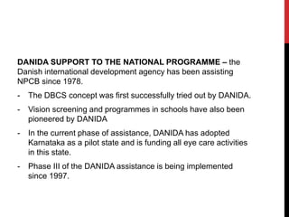 DANIDA SUPPORT TO THE NATIONAL PROGRAMME – the
Danish international development agency has been assisting
NPCB since 1978.
- The DBCS concept was first successfully tried out by DANIDA.
- Vision screening and programmes in schools have also been
pioneered by DANIDA
- In the current phase of assistance, DANIDA has adopted
Karnataka as a pilot state and is funding all eye care activities
in this state.
- Phase III of the DANIDA assistance is being implemented
since 1997.
 