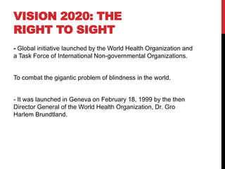 VISION 2020: THE
RIGHT TO SIGHT
- Global initiative launched by the World Health Organization and
a Task Force of International Non-governmental Organizations.
To combat the gigantic problem of blindness in the world.
- It was launched in Geneva on February 18, 1999 by the then
Director General of the World Health Organization, Dr. Gro
Harlem Brundtland.
 