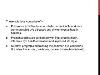 These solutions comprise of –
a. Preventive activities for control of communicable and non-
communicable eye diseases and environmental health
hazards.
b. Promotive activities concerned with improved nutrition,
intensive eye health education and improved life style.
c. Curative programs addressing the common eye conditions
like refractive errors , trachoma, cataract, xerophthalmia etc.
 