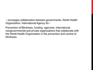 - envisages collaboration between governments, World Health
Organization, International Agency for -
Prevention of Blindness, funding agencies, international,
nongovernmental and private organizations that collaborate with
the World Health Organization in the prevention and control of
blindness.
 