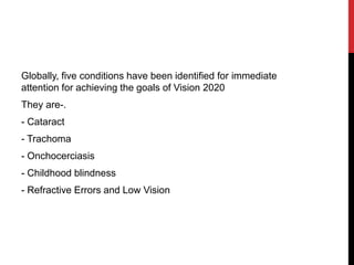 Globally, five conditions have been identified for immediate
attention for achieving the goals of Vision 2020
They are-.
- Cataract
- Trachoma
- Onchocerciasis
- Childhood blindness
- Refractive Errors and Low Vision
 