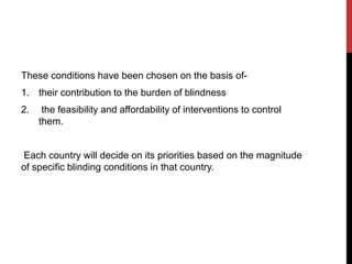 These conditions have been chosen on the basis of-
1. their contribution to the burden of blindness
2. the feasibility and affordability of interventions to control
them.
Each country will decide on its priorities based on the magnitude
of specific blinding conditions in that country.
 