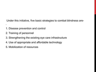 Under this initiative, five basic strategies to combat blindness are-
.
1. Disease prevention and control
2. Training of personnel
3. Strengthening the existing eye care infrastructure
4. Use of appropriate and affordable technology
5. Mobilization of resources
 