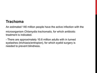 Trachoma
An estimated 146 million people have the active infection with the
microorganism Chlamydia trachomatis, for which antibiotic
treatment is indicated.
- There are approximately 10.6 million adults with in turned
eyelashes (trichiasis/entropion), for which eyelid surgery is
needed to prevent blindness.
 
