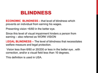 BLINDNESS
ECONOMIC BLINDNESS – that level of blindness which
prevents an individual from earning his wages.
Presenting vision <6/60 in the better eye.
Since this level of visual impairment hinders a person from
earning – also referred as WORK VISION
LEGAL BLINDNESS – The level of blindness that necessitates
welfare measure and legal protection.
Vision less than 6/60 or 20/200 or less in the better eye , with
correction, and/or a visual field less than 10 degrees.
This definition is used in USA.
 