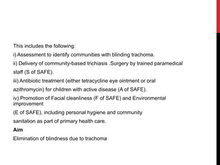 This includes the following:
i) Assessment to identify communities with blinding trachoma.
ii) Delivery of community-based trichiasis .Surgery by trained paramedical
staff (S of SAFE).
iii) Antibiotic treatment (either tetracycline eye ointment or oral
azithromycin) for children with active disease (A of SAFE).
iv) Promotion of Facial cleanliness (F of SAFE) and Environmental
improvement
(E of SAFE), including personal hygiene and community
sanitation as part of primary health care.
Aim
Elimination of blindness due to trachoma
 