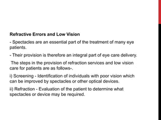 Refractive Errors and Low Vision
- Spectacles are an essential part of the treatment of many eye
patients.
- Their provision is therefore an integral part of eye care delivery.
The steps in the provision of refraction services and low vision
care for patients are as follows-.
i) Screening - Identification of individuals with poor vision which
can be improved by spectacles or other optical devices.
ii) Refraction - Evaluation of the patient to determine what
spectacles or device may be required.
 