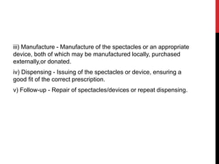 iii) Manufacture - Manufacture of the spectacles or an appropriate
device, both of which may be manufactured locally, purchased
externally,or donated.
iv) Dispensing - Issuing of the spectacles or device, ensuring a
good fit of the correct prescription.
v) Follow-up - Repair of spectacles/devices or repeat dispensing.
 