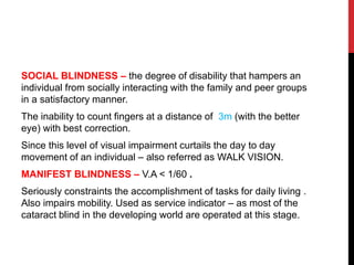 SOCIAL BLINDNESS – the degree of disability that hampers an
individual from socially interacting with the family and peer groups
in a satisfactory manner.
The inability to count fingers at a distance of 3m (with the better
eye) with best correction.
Since this level of visual impairment curtails the day to day
movement of an individual – also referred as WALK VISION.
MANIFEST BLINDNESS – V.A < 1/60 .
Seriously constraints the accomplishment of tasks for daily living .
Also impairs mobility. Used as service indicator – as most of the
cataract blind in the developing world are operated at this stage.
 