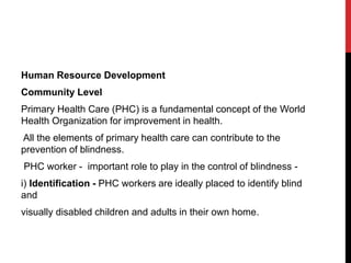 Human Resource Development
Community Level
Primary Health Care (PHC) is a fundamental concept of the World
Health Organization for improvement in health.
All the elements of primary health care can contribute to the
prevention of blindness.
PHC worker - important role to play in the control of blindness -
i) Identification - PHC workers are ideally placed to identify blind
and
visually disabled children and adults in their own home.
 