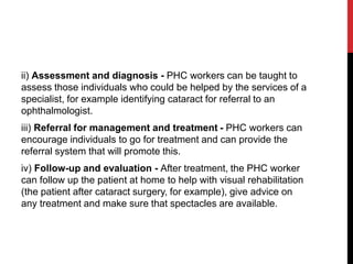 ii) Assessment and diagnosis - PHC workers can be taught to
assess those individuals who could be helped by the services of a
specialist, for example identifying cataract for referral to an
ophthalmologist.
iii) Referral for management and treatment - PHC workers can
encourage individuals to go for treatment and can provide the
referral system that will promote this.
iv) Follow-up and evaluation - After treatment, the PHC worker
can follow up the patient at home to help with visual rehabilitation
(the patient after cataract surgery, for example), give advice on
any treatment and make sure that spectacles are available.
 