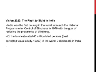 Vision 2020: The Right to Sight in India
- India was the first country in the world to launch the National
Programme for Control of Blindness in 1976 with the goal of
reducing the prevalence of blindness.
- Of the total estimated 45 million blind persons (best
corrected visual acuity < 3/60) in the world, 7 million are in India
.
 
