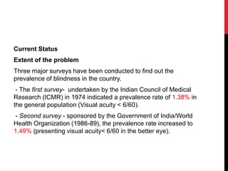 Current Status
Extent of the problem
Three major surveys have been conducted to find out the
prevalence of blindness in the country.
- The first survey- undertaken by the Indian Council of Medical
Research (ICMR) in 1974 indicated a prevalence rate of 1.38% in
the general population (Visual acuity < 6/60).
- Second survey - sponsored by the Government of India/World
Health Organization (1986-89), the prevalence rate increased to
1.49% (presenting visual acuity< 6/60 in the better eye).
 