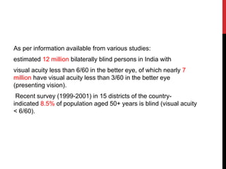 As per information available from various studies:
estimated 12 million bilaterally blind persons in India with
visual acuity less than 6/60 in the better eye, of which nearly 7
million have visual acuity less than 3/60 in the better eye
(presenting vision).
Recent survey (1999-2001) in 15 districts of the country-
indicated 8.5% of population aged 50+ years is blind (visual acuity
< 6/60).
 