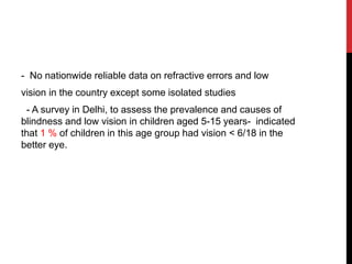 - No nationwide reliable data on refractive errors and low
vision in the country except some isolated studies
- A survey in Delhi, to assess the prevalence and causes of
blindness and low vision in children aged 5-15 years- indicated
that 1 % of children in this age group had vision < 6/18 in the
better eye.
 
