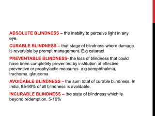 ABSOLUTE BLINDNESS – the inabilty to perceive light in any
eye.
CURABLE BLINDNESS – that stage of blindness where damage
is reversible by prompt management. E.g cataract
PREVENTABLE BLINDNESS- the loss of blindness that could
have been completely prevented by institution of effective
preventive or prophylactic measures .e.g xerophthalmia,
trachoma, glaucoma
AVOIDABLE BLINDNESS – the sum total of curable blindness. In
India, 85-90% of all blindness is avoidable.
INCURABLE BLINDNESS – the state of blindness which is
beyond redemption. 5-10%
 