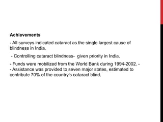 Achievements
- All surveys indicated cataract as the single largest cause of
blindness in India.
- Controlling cataract blindness- given priority in India.
- Funds were mobilized from the World Bank during 1994-2002. -
- Assistance was provided to seven major states, estimated to
contribute 70% of the country’s cataract blind.
 