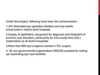 Under this project, following have been the achievements -
1.307 dedicated eye operation theatres and eye wards
constructed in district level hospitals
2.Supply of ophthalmic equipment for diagnosis and treatment of
common eye disorders, particularly for intra-ocular lens (IOL)
implantation at all district hospitals
3.More than 800 eye surgeons trained in IOL surgery
4. 30 non-governmental organizations (NGOS) assisted for setting
up/ expanding eye care facilities
 