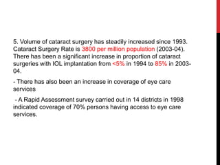 5. Volume of cataract surgery has steadily increased since 1993.
Cataract Surgery Rate is 3800 per million population (2003-04).
There has been a significant increase in proportion of cataract
surgeries with IOL implantation from <5% in 1994 to 85% in 2003-
04.
- There has also been an increase in coverage of eye care
services
- A Rapid Assessment survey carried out in 14 districts in 1998
indicated coverage of 70% persons having access to eye care
services.
 