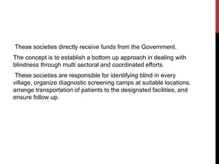 These societies directly receive funds from the Government.
The concept is to establish a bottom up approach in dealing with
blindness through multi sectoral and coordinated efforts.
These societies are responsible for identifying blind in every
village, organize diagnostic screening camps at suitable locations,
arrange transportation of patients to the designated facilities, and
ensure follow up.
 