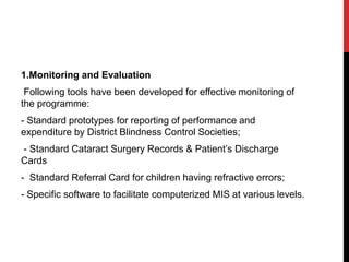 1.Monitoring and Evaluation
Following tools have been developed for effective monitoring of
the programme:
- Standard prototypes for reporting of performance and
expenditure by District Blindness Control Societies;
- Standard Cataract Surgery Records & Patient’s Discharge
Cards
- Standard Referral Card for children having refractive errors;
- Specific software to facilitate computerized MIS at various levels.
 