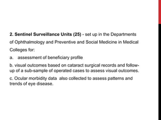 2. Sentinel Surveillance Units (25) - set up in the Departments
of Ophthalmology and Preventive and Social Medicine in Medical
Colleges for:
a. assessment of beneficiary profile
b. visual outcomes based on cataract surgical records and follow-
up of a sub-sample of operated cases to assess visual outcomes.
c. Ocular morbidity data also collected to assess patterns and
trends of eye disease.
 
